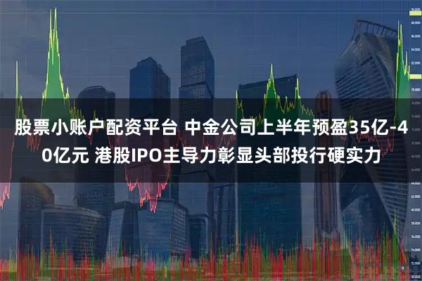 股票小账户配资平台 中金公司上半年预盈35亿-40亿元 港股IPO主导力彰显头部投行硬实力