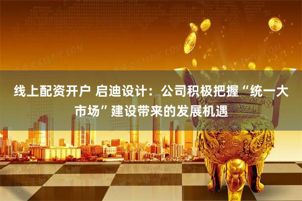 线上配资开户 启迪设计：公司积极把握“统一大市场”建设带来的发展机遇