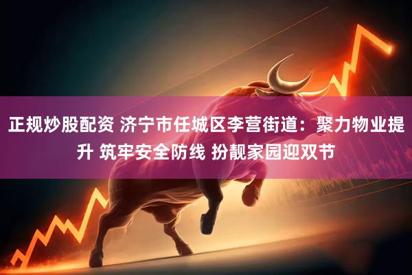 正规炒股配资 济宁市任城区李营街道：聚力物业提升 筑牢安全防线 扮靓家园迎双节