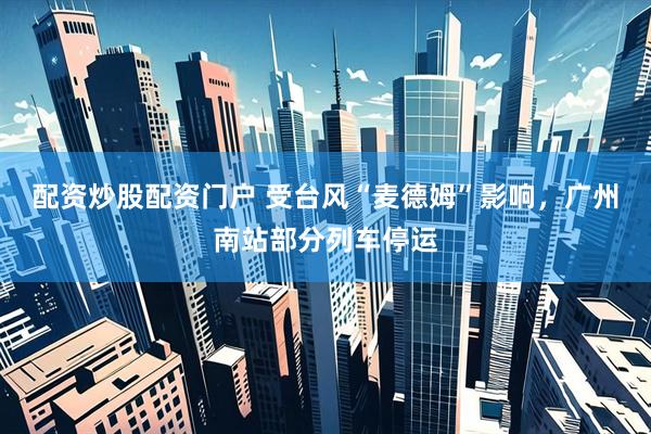 配资炒股配资门户 受台风“麦德姆”影响，广州南站部分列车停运