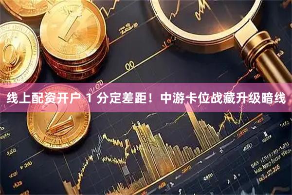 线上配资开户 1 分定差距！中游卡位战藏升级暗线