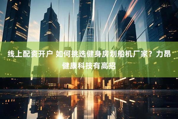 线上配资开户 如何挑选健身房划船机厂家？力昂健康科技有高招