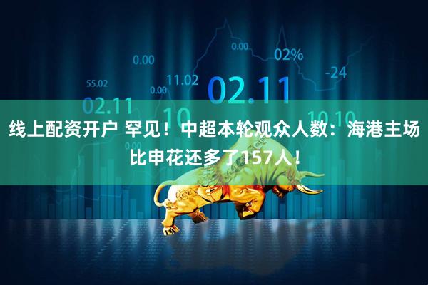 线上配资开户 罕见！中超本轮观众人数：海港主场比申花还多了157人！