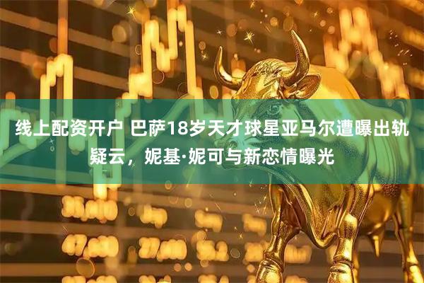 线上配资开户 巴萨18岁天才球星亚马尔遭曝出轨疑云，妮基·妮可与新恋情曝光
