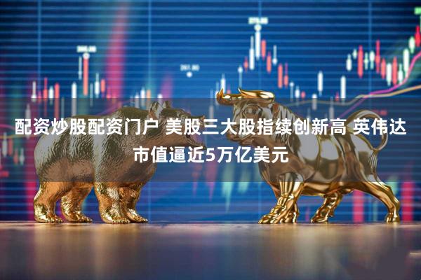 配资炒股配资门户 美股三大股指续创新高 英伟达市值逼近5万亿美元