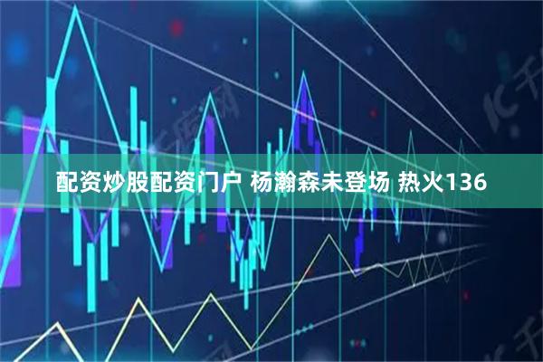 配资炒股配资门户 杨瀚森未登场 热火136