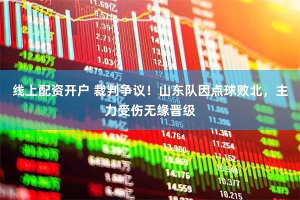 线上配资开户 裁判争议！山东队因点球败北，主力受伤无缘晋级