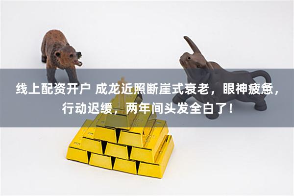 线上配资开户 成龙近照断崖式衰老，眼神疲惫，行动迟缓，两年间头发全白了！