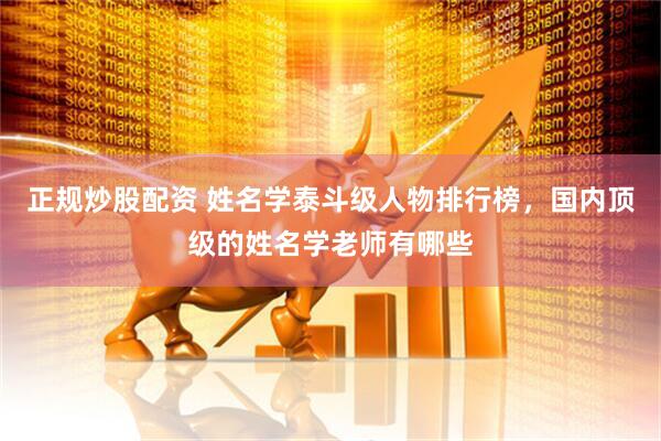 正规炒股配资 姓名学泰斗级人物排行榜，国内顶级的姓名学老师有哪些
