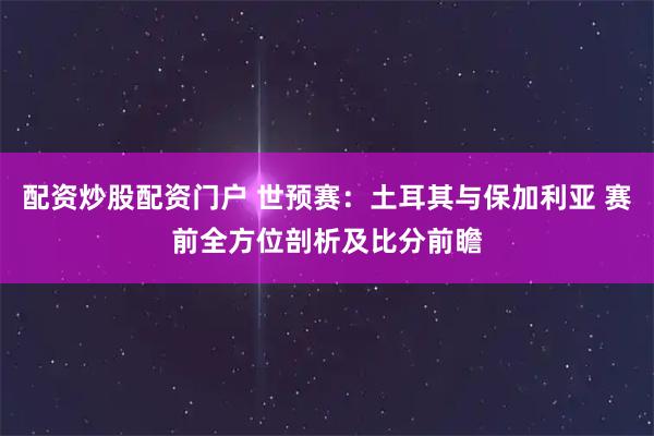 配资炒股配资门户 世预赛：土耳其与保加利亚 赛前全方位剖析及比分前瞻