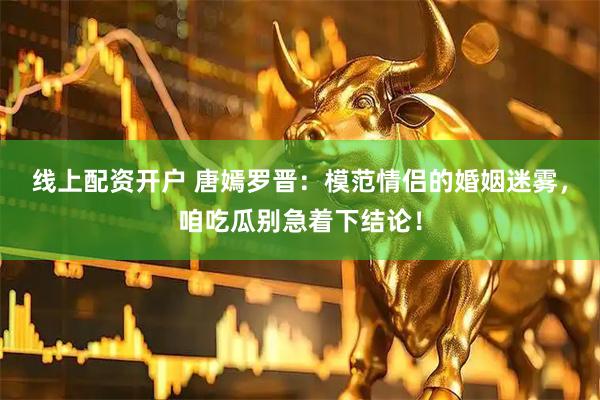 线上配资开户 唐嫣罗晋：模范情侣的婚姻迷雾，咱吃瓜别急着下结论！