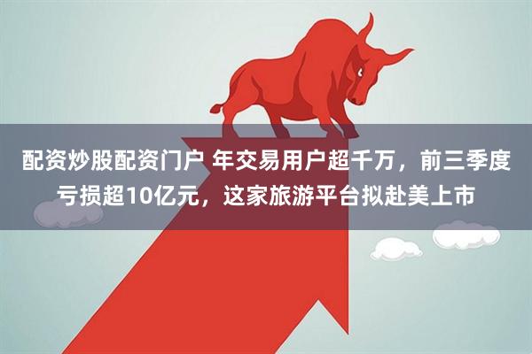 配资炒股配资门户 年交易用户超千万，前三季度亏损超10亿元，这家旅游平台拟赴美上市