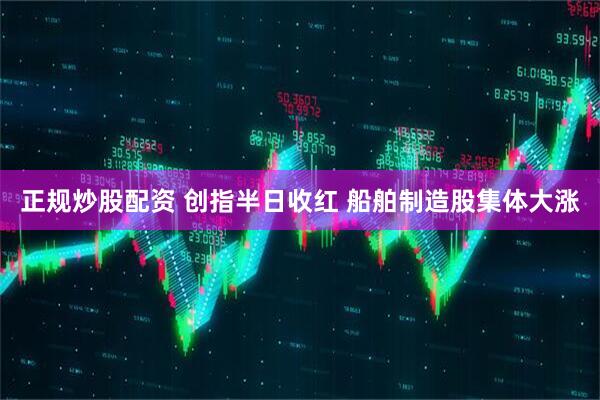 正规炒股配资 创指半日收红 船舶制造股集体大涨