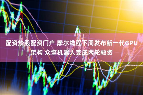 配资炒股配资门户 摩尔线程下周发布新一代GPU架构 众擎机器人完成两轮融资