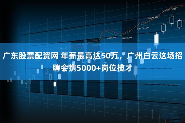 广东股票配资网 年薪最高达50万，广州白云这场招聘会携5000+岗位揽才