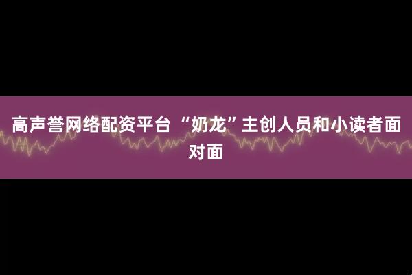 高声誉网络配资平台 “奶龙”主创人员和小读者面对面